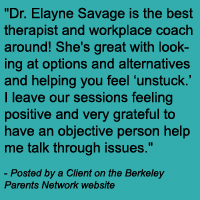 Dr. Elayne Savage is the best therapist and workplace coach around! She's great with looking at options and alternatives and helping you feel ‘unstuck.’ I leave our sessions feeling positive and very grateful to have an objective person help me talk through issues.
